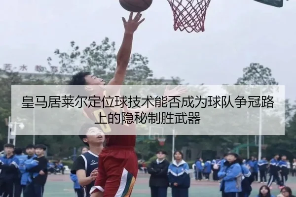 皇马居莱尔定位球技术能否成为球队争冠路上的隐秘制胜武器