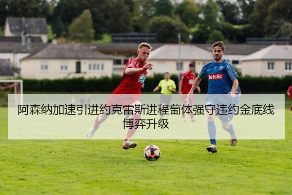 阿森纳加速引进约克雷斯进程葡体强守违约金底线博弈升级